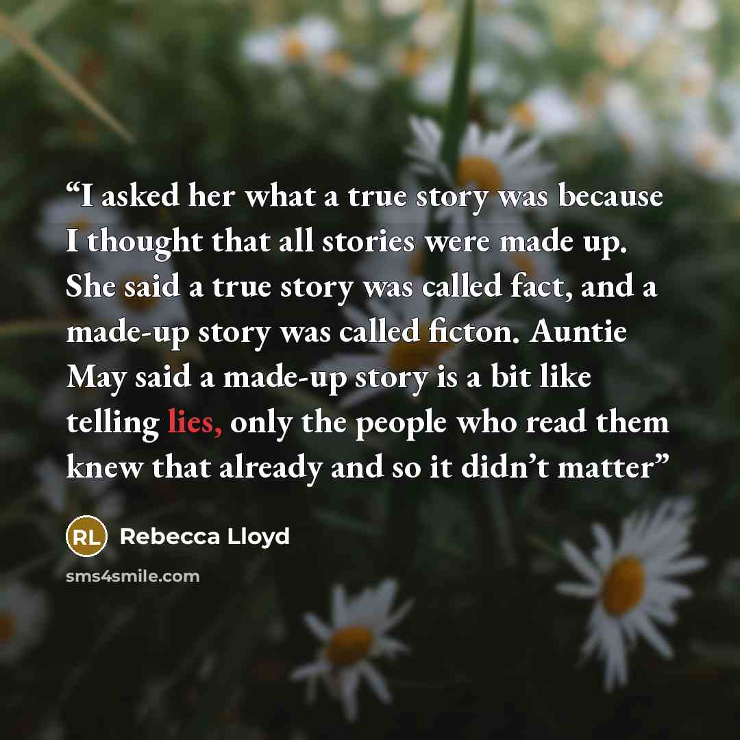 “I asked her what a true story was because I thought that all stories were made up. She said a true story was called fact, and a made-up story was called ficton. Auntie May said a made-up story is a bit like telling lies, only the people who read them knew that already and so it didn’t matter” quote by Rebecca Lloyd