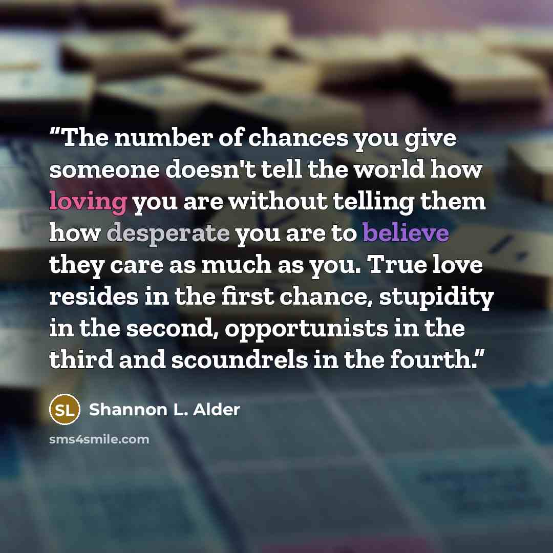 “The number of chances you give someone doesn't tell the world how loving you are without telling them how desperate you are to believe they care as much as you. True love resides in the first chance, stupidity in the second, opportunists in the third and scoundrels in the fourth.” quote by Shannon L. Alder