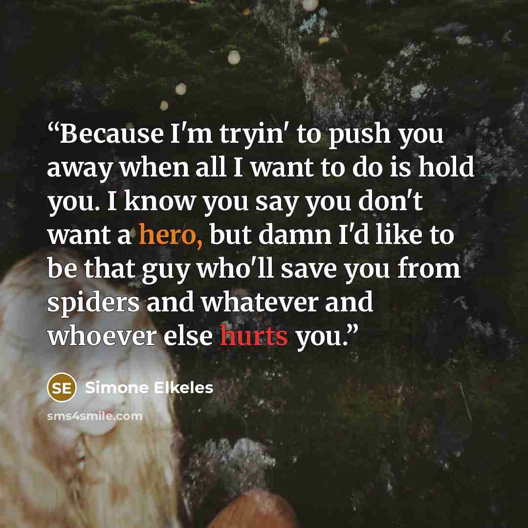 “Because I'm tryin' to push you away when all I want to do is hold you. I know you say you don't want a hero, but damn I'd like to be that guy who'll save you from spiders and whatever and whoever else hurts you.” quote by Simone Elkeles