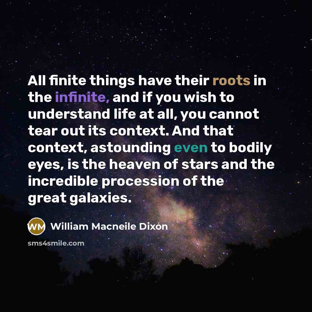“All finite things have their roots in the infinite, and if you wish to understand life at all, you cannot tear out its context. And that context, astounding even to bodily eyes, is the heaven of stars and the incredible procession of the great galaxies.” quote by William Macneile Dixon