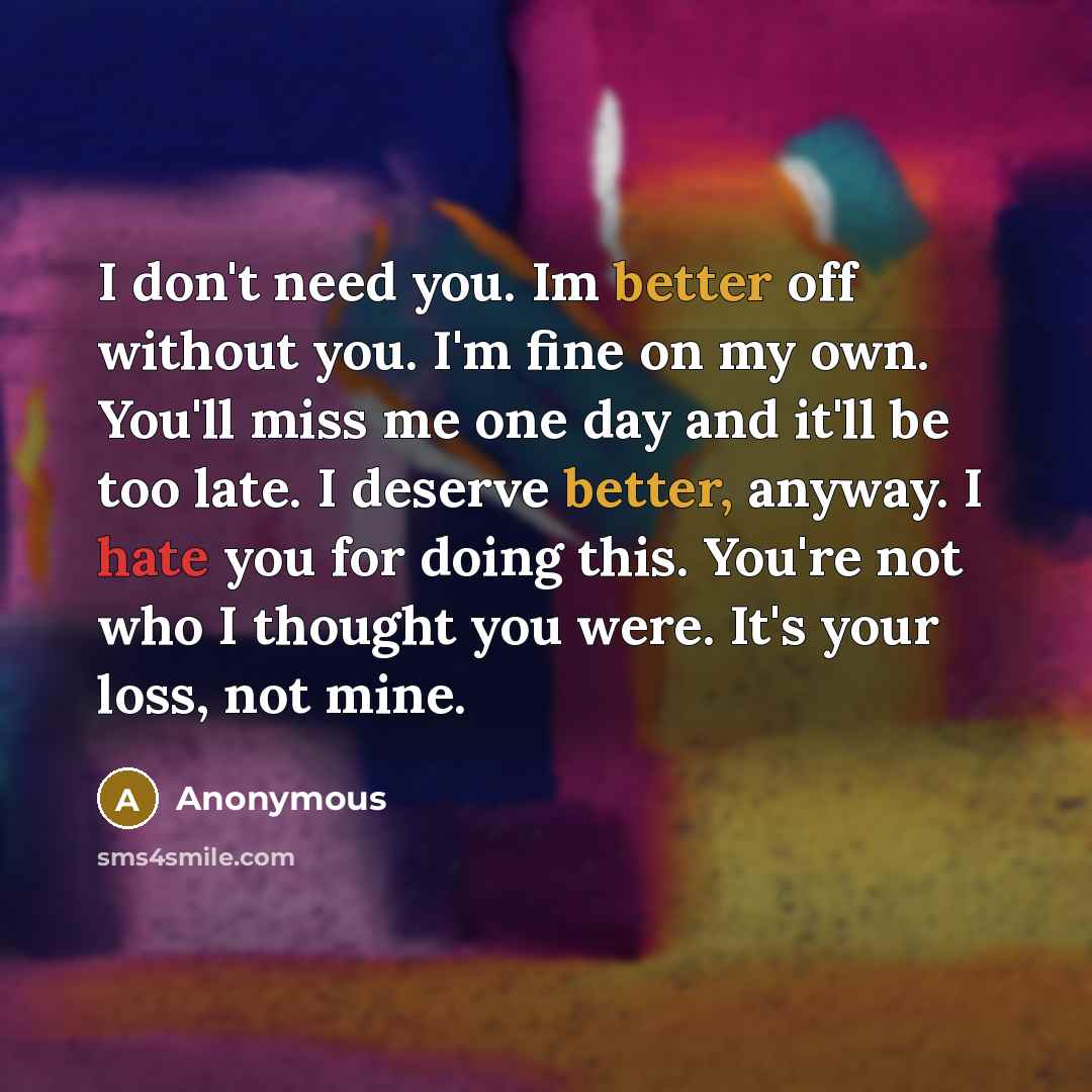 “I don't need you. Im better off without you. I'm fine on my own. You'll miss me one day and it'll be too late. I deserve better, anyway. I hate you for doing this. You're not who I thought you were. It's your loss, not mine.” quote by Anonymous