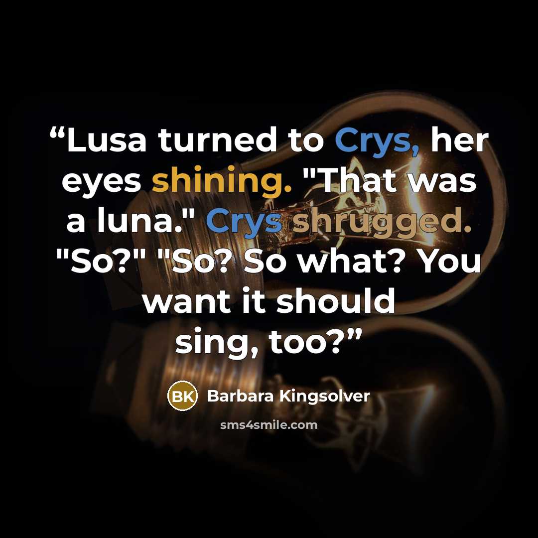 “Lusa turned to Crys, her eyes shining. "That was a luna." Crys shrugged. "So?" "So? So what? You want it should sing, too?” quote by Barbara Kingsolver