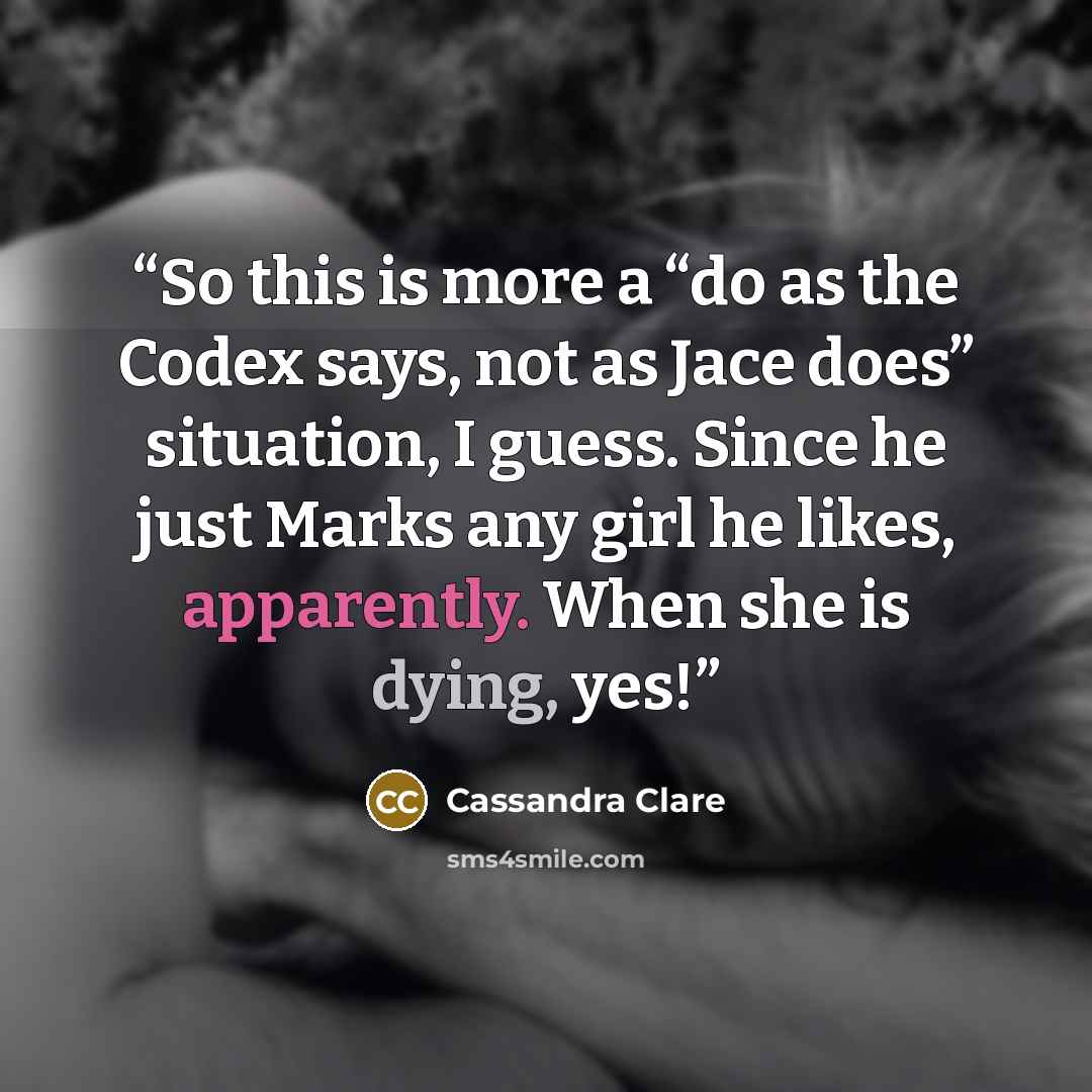 “So this is more a “do as the Codex says, not as Jace does” situation, I guess. Since he just Marks any girl he likes, apparently. When she is dying, yes!” quote by Cassandra Clare