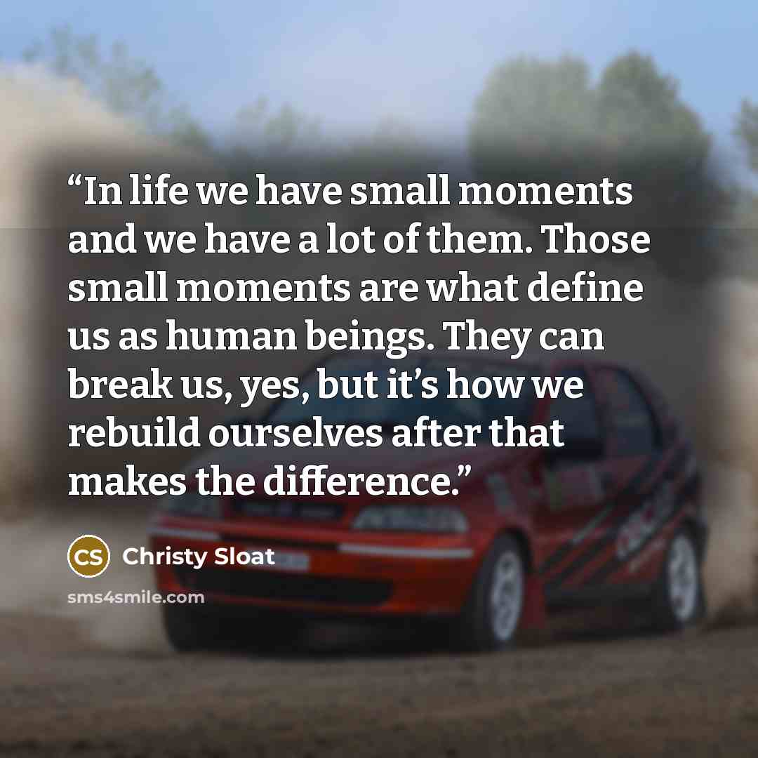 “In life we have small moments and we have a lot of them. Those small moments are what define us as human beings. They can break us, yes, but it’s how we rebuild ourselves after that makes the difference.” quote by Christy Sloat