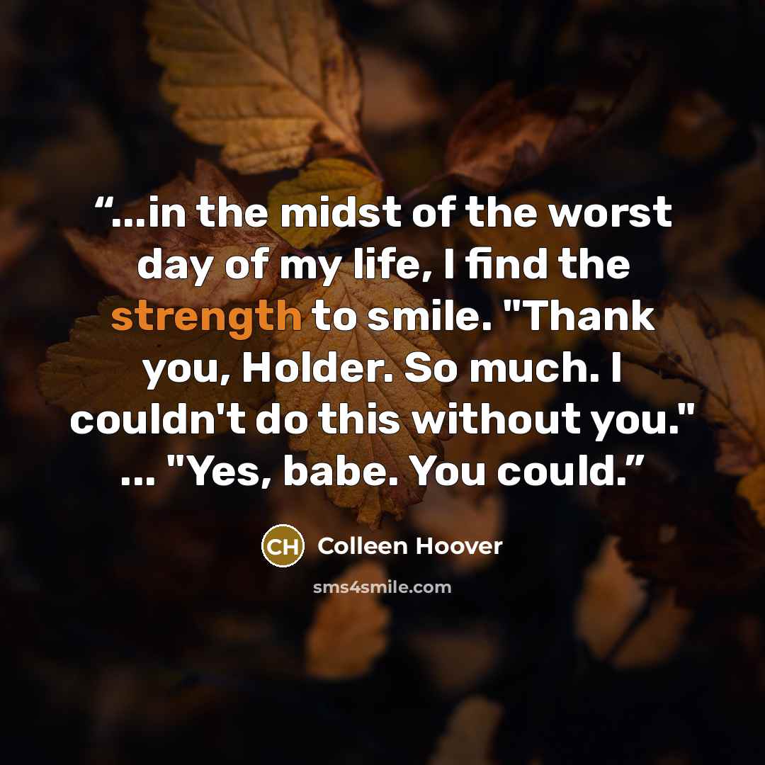 “...in the midst of the worst day of my life, I find the strength to smile. "Thank you, Holder. So much. I couldn't do this without you." ... "Yes, babe. You could.” quote by Colleen Hoover