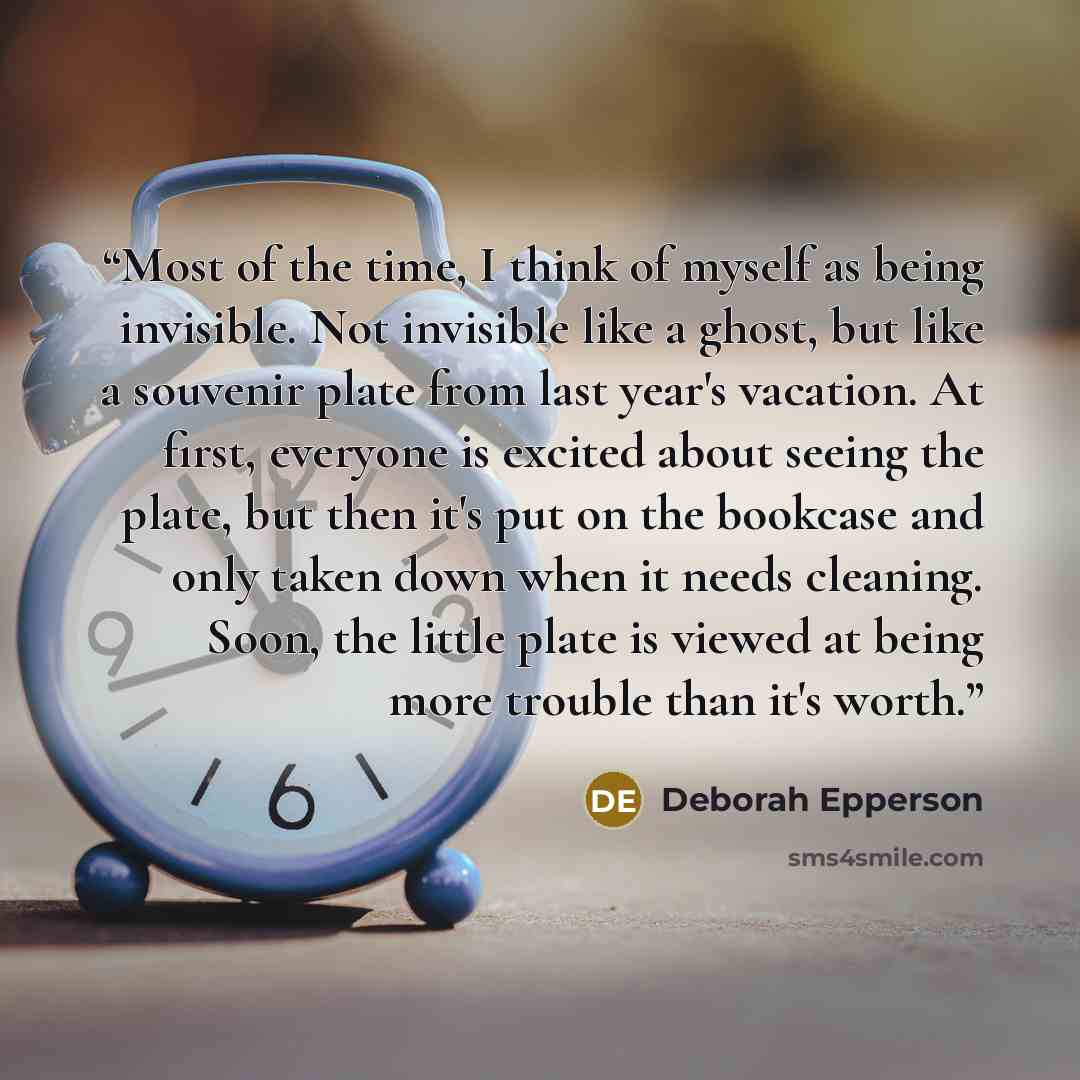 “Most of the time, I think of myself as being invisible. Not invisible like a ghost, but like a souvenir plate from last year's vacation. At first, everyone is excited about seeing the plate, but then it's put on the bookcase and only taken down when it needs cleaning. Soon, the little plate is…” quote by Deborah Epperson