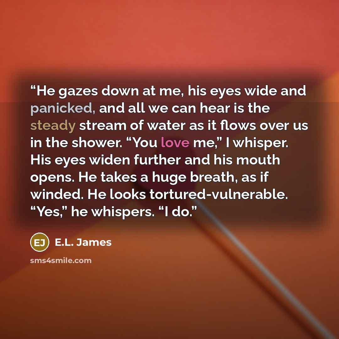 “He gazes down at me, his eyes wide and panicked, and all we can hear is the steady stream of water as it flows over us in the shower. “You love me,” I whisper. His eyes widen further and his mouth opens. He takes a huge breath, as if winded. He looks tortured-vulnerable. “Yes,” he whispers. “I do.” quote by E.L. James
