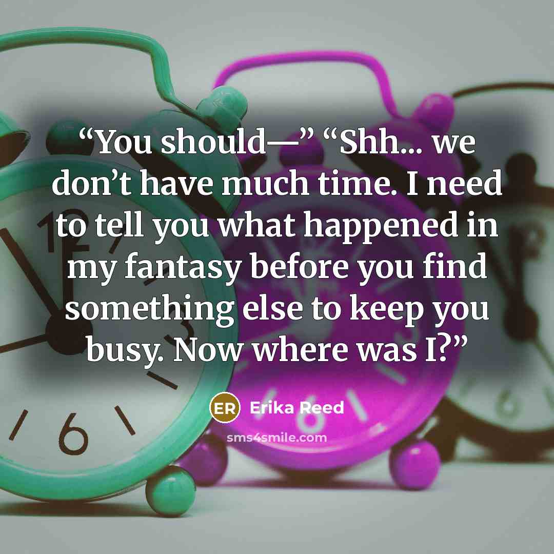 “You should—” “Shh... we don’t have much time. I need to tell you what happened in my fantasy before you find something else to keep you busy. Now where was I?” quote by Erika Reed