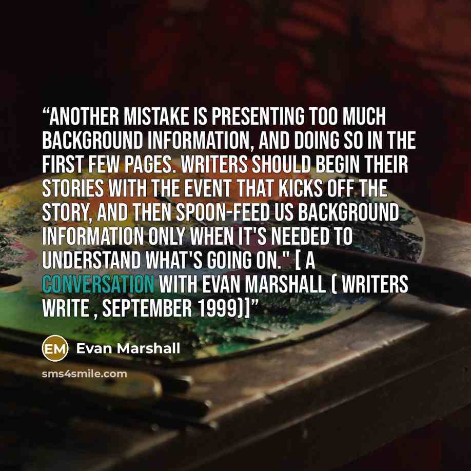 “Another mistake is presenting too much background information, and doing so in the first few pages. Writers should begin their stories with the event that kicks off the story, and then spoon-feed us background information only when it's needed to understand what's going on." [ A Conversation with…” quote by Evan Marshall