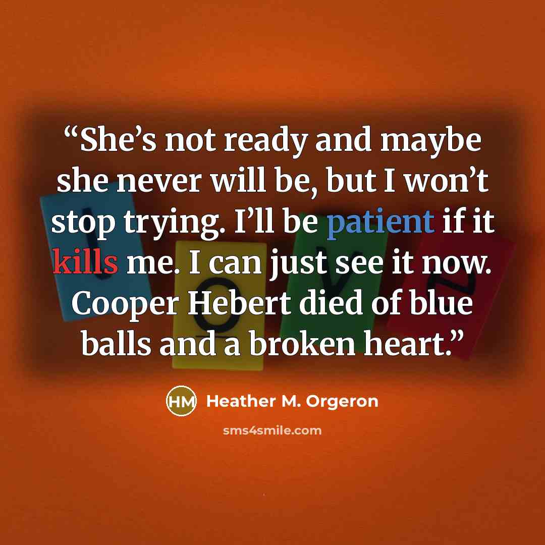 “She’s not ready and maybe she never will be, but I won’t stop trying. I’ll be patient if it kills me. I can just see it now. Cooper Hebert died of blue balls and a broken heart.” quote by Heather M. Orgeron