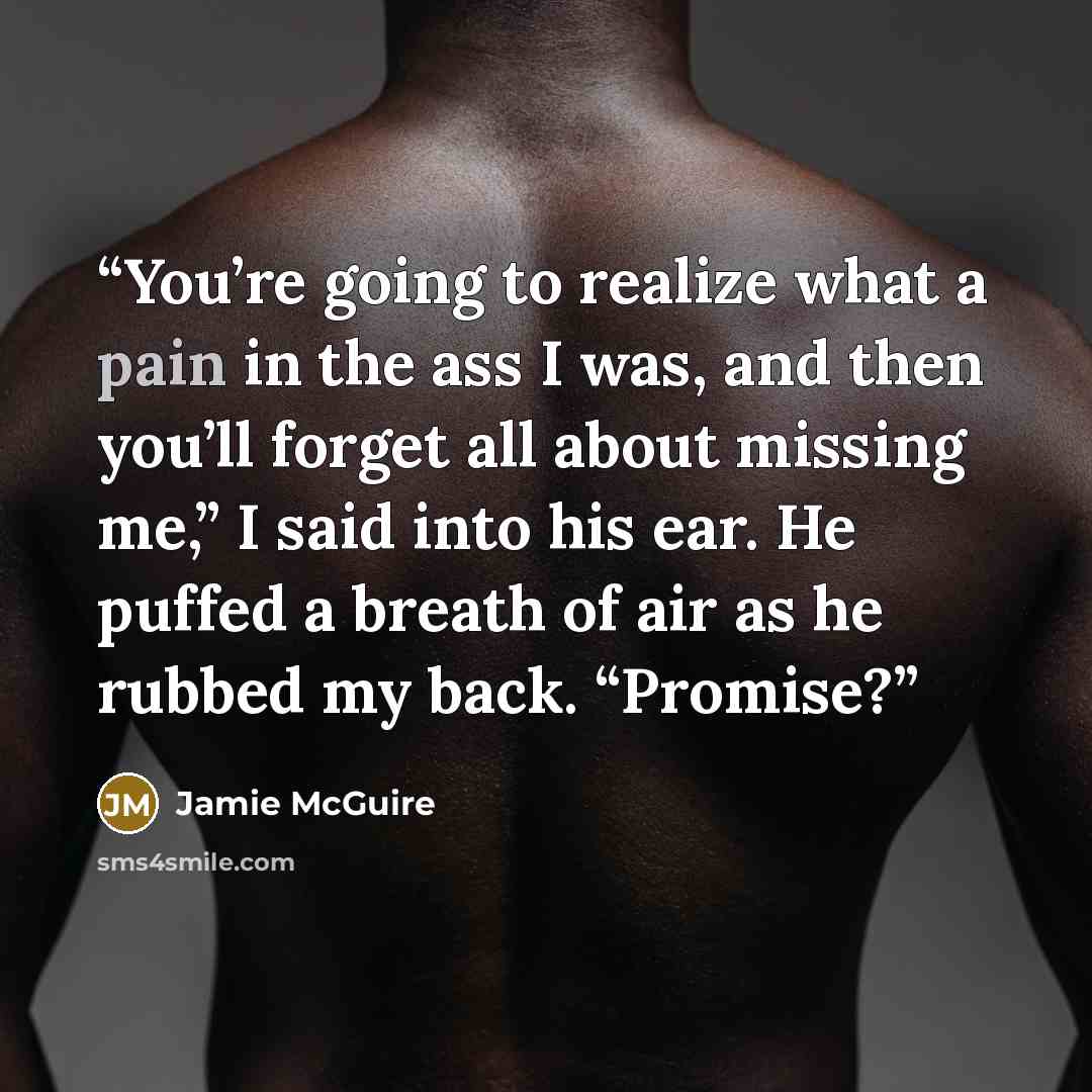 “You’re going to realize what a pain in the ass I was, and then you’ll forget all about missing me,” I said into his ear. He puffed a breath of air as he rubbed my back. “Promise?” quote by Jamie McGuire