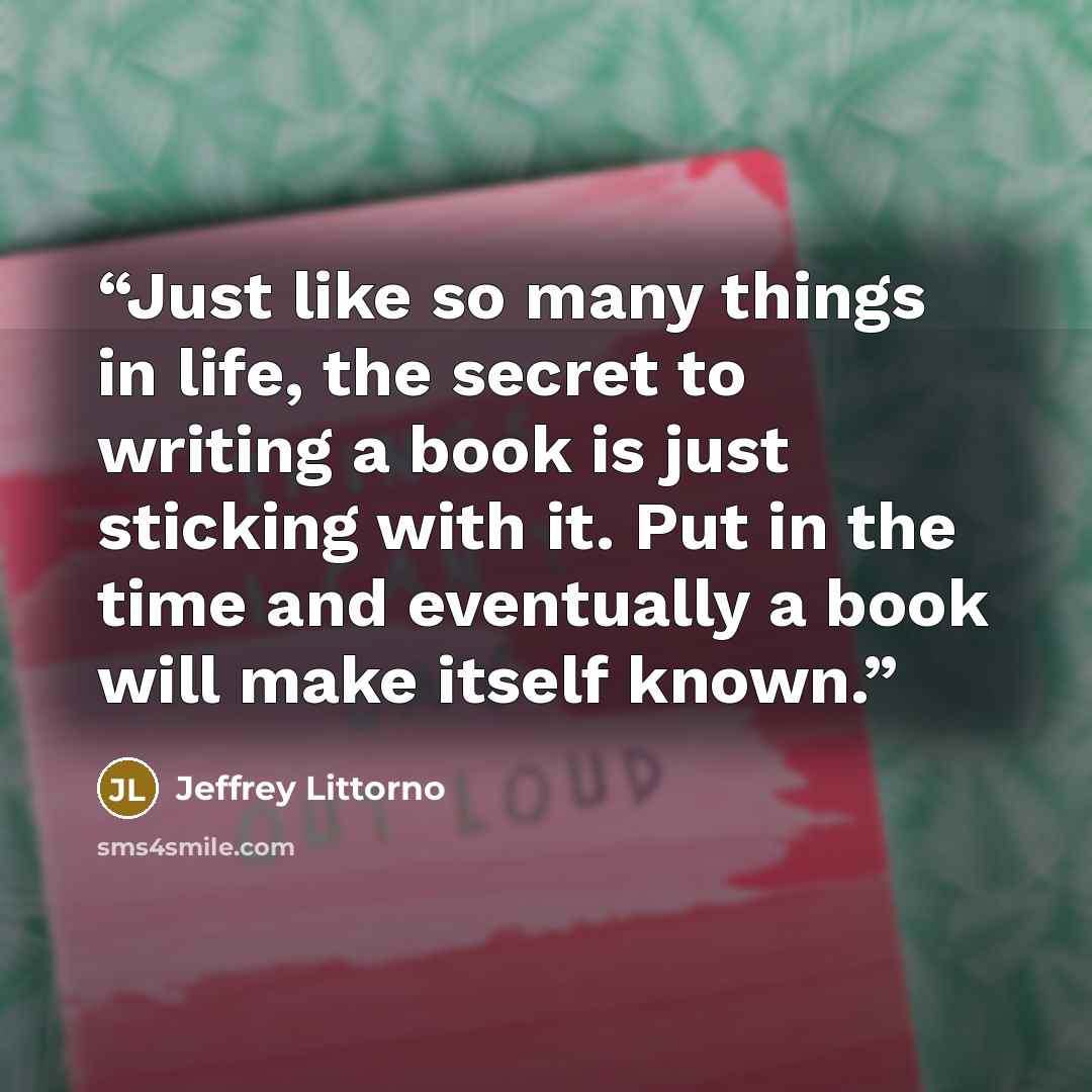“Just like so many things in life, the secret to writing a book is just sticking with it. Put in the time and eventually a book will make itself known.” quote by Jeffrey Littorno