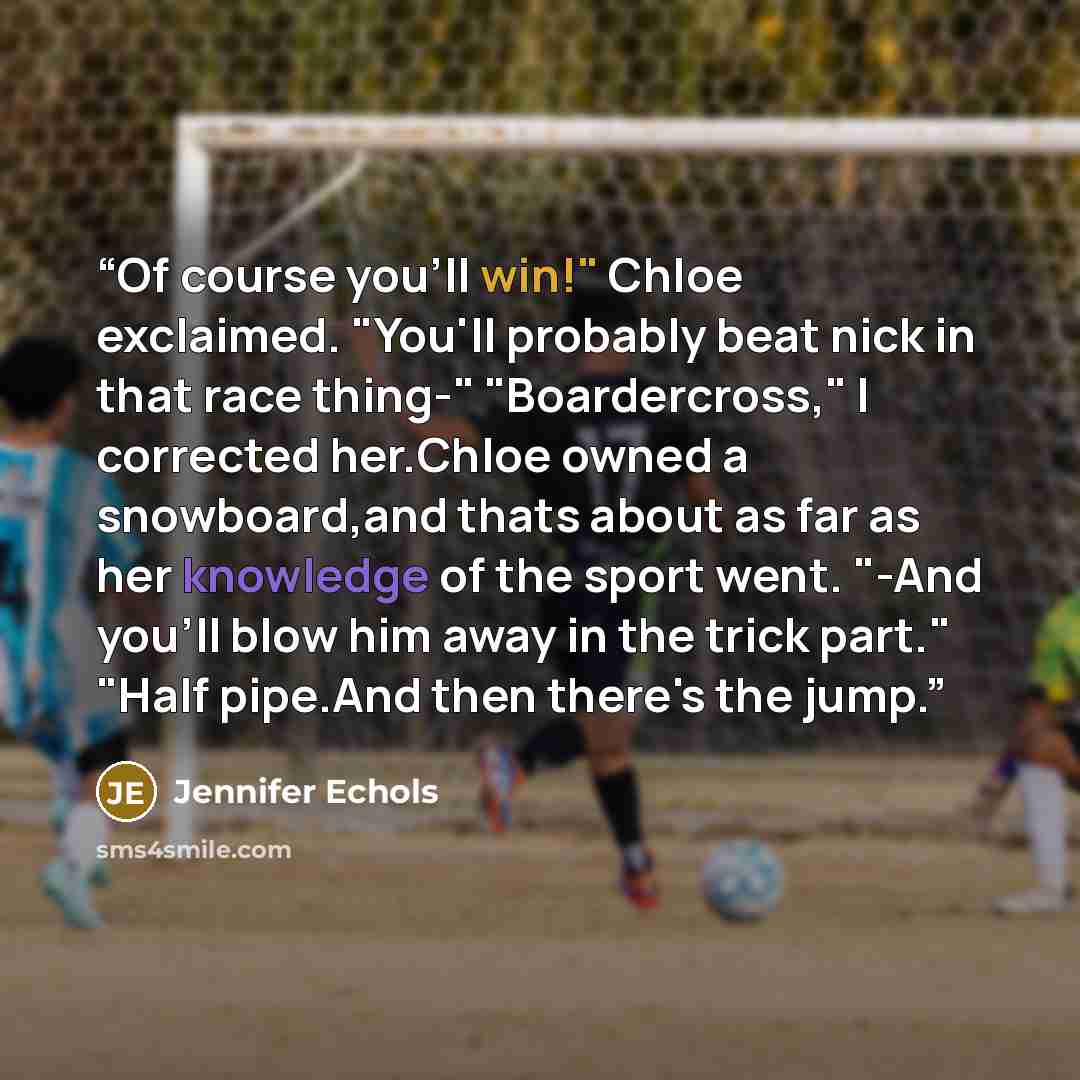 “Of course you'll win!" Chloe exclaimed. "You'll probably beat nick in that race thing-" "Boardercross," I corrected her.Chloe owned a snowboard,and thats about as far as her knowledge of the sport went. "-And you'll blow him away in the trick part." "Half pipe.And then there's the jump.” quote by Jennifer Echols