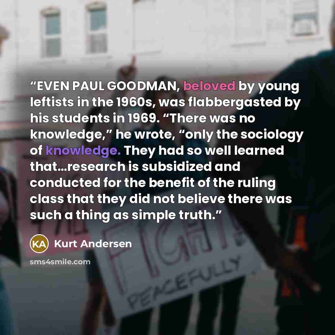 “EVEN PAUL GOODMAN, beloved by young leftists in the 1960s, was flabbergasted by his students in 1969. “There was no knowledge,” he wrote, “only the sociology of knowledge. They had so well learned that…research is subsidized and conducted for the benefit of the ruling class that they did not…” quote by Kurt Andersen