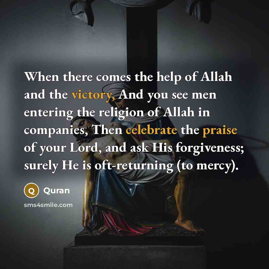 “When there comes the help of Allah and the victory, And you see men entering the religion of Allah in companies, Then celebrate the praise of your Lord, and ask His forgiveness; surely He is oft-returning (to mercy).” quote by Quran