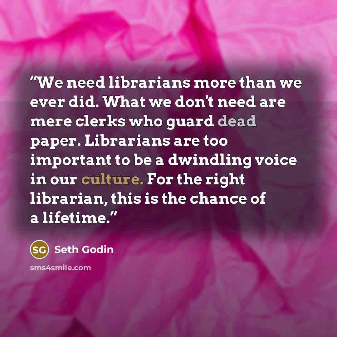 “We need librarians more than we ever did. What we don't need are mere clerks who guard dead paper. Librarians are too important to be a dwindling voice in our culture. For the right librarian, this is the chance of a lifetime.” quote by Seth Godin