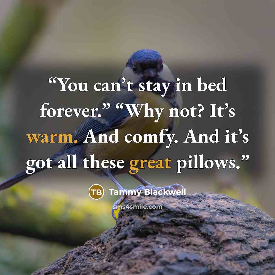 “You can’t stay in bed forever.” “Why not? It’s warm. And comfy. And it’s got all these great pillows.” quote by Tammy Blackwell
