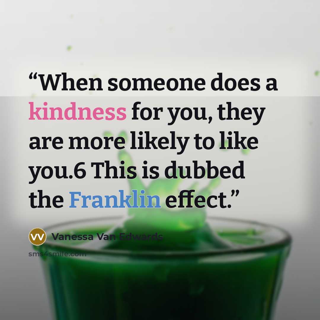 “When someone does a kindness for you, they are more likely to like you.6 This is dubbed the Franklin effect.” quote by Vanessa Van Edwards