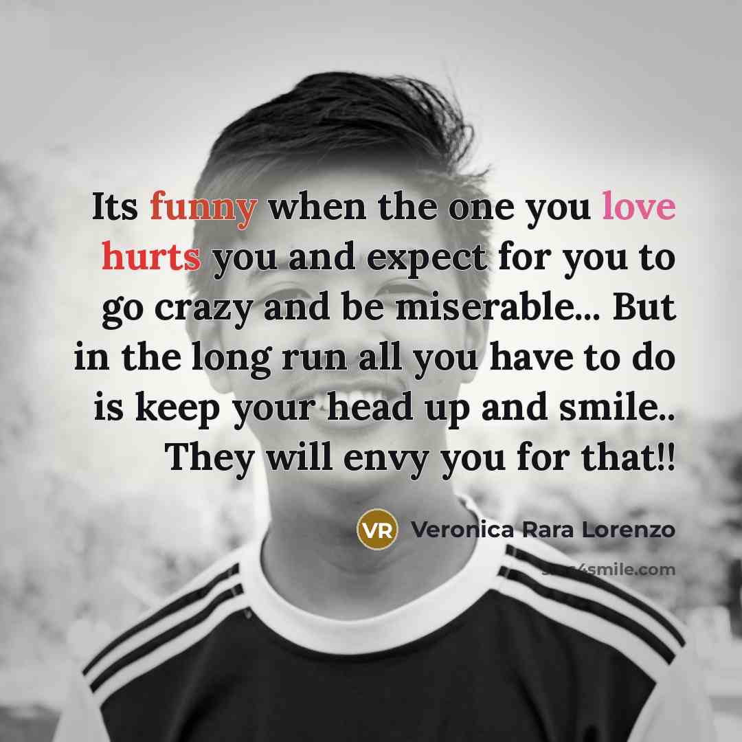 “Its funny when the one you love hurts you and expect for you to go crazy and be miserable... But in the long run all you have to do is keep your head up and smile.. They will envy you for that!!” quote by Veronica Rara Lorenzo