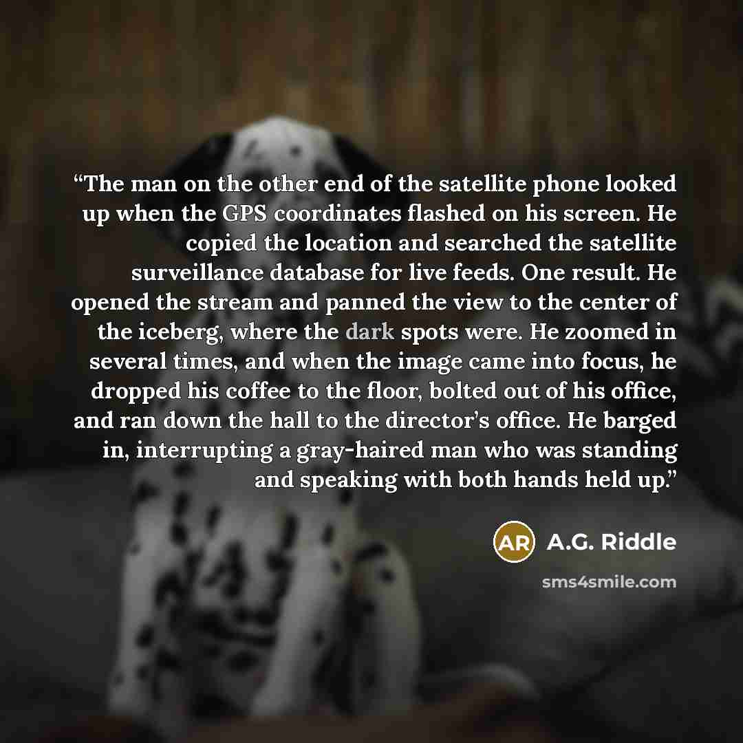 “The man on the other end of the satellite phone looked up when the GPS coordinates flashed on his screen. He copied the location and searched the satellite surveillance database for live feeds. One result. He opened the stream and panned the view to the center of the iceberg, where the dark spots…” quote by A.G. Riddle