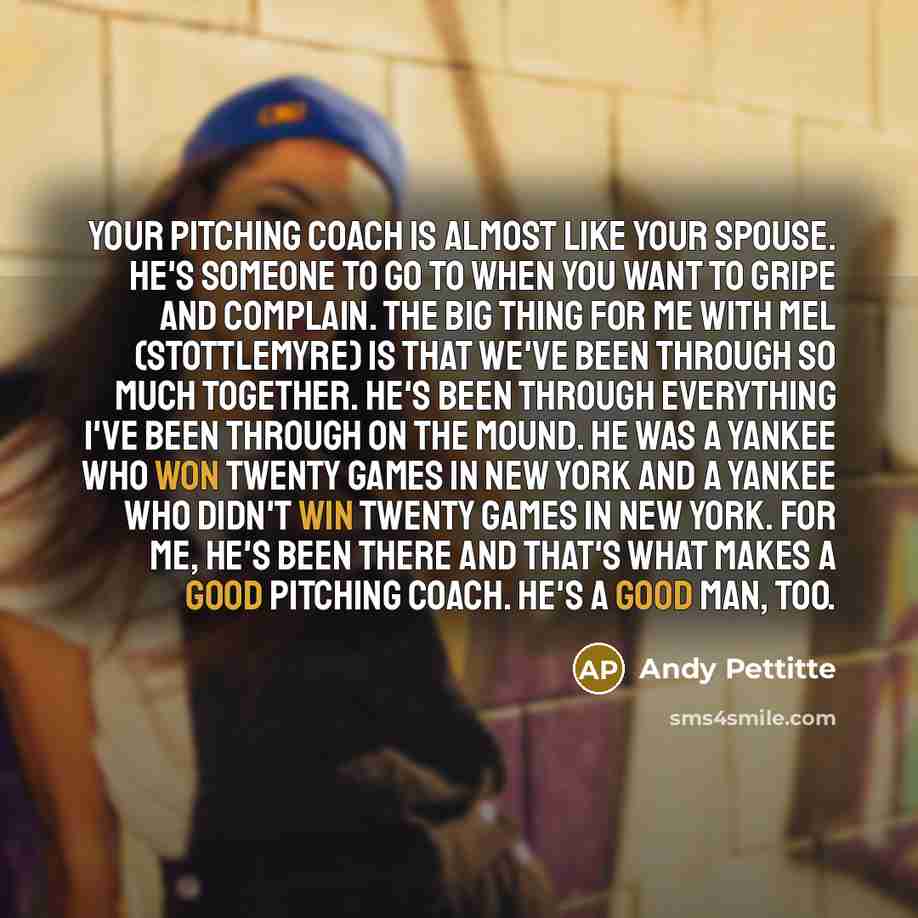 “Your pitching coach is almost like your spouse. He's someone to go to when you want to gripe and complain. The big thing for me with Mel (Stottlemyre) is that we've been through so much together. He's been through everything I've been through on the mound. He was a Yankee who won twenty games in…” quote by Andy Pettitte