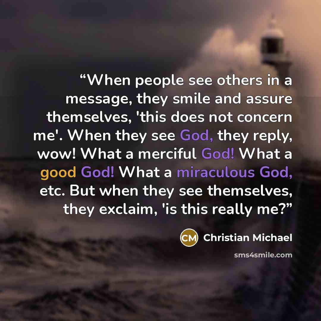 “When people see others in a message, they smile and assure themselves, 'this does not concern me'. When they see God, they reply, wow! What a merciful God! What a good God! What a miraculous God, etc. But when they see themselves, they exclaim, 'is this really me?” quote by Christian Michael