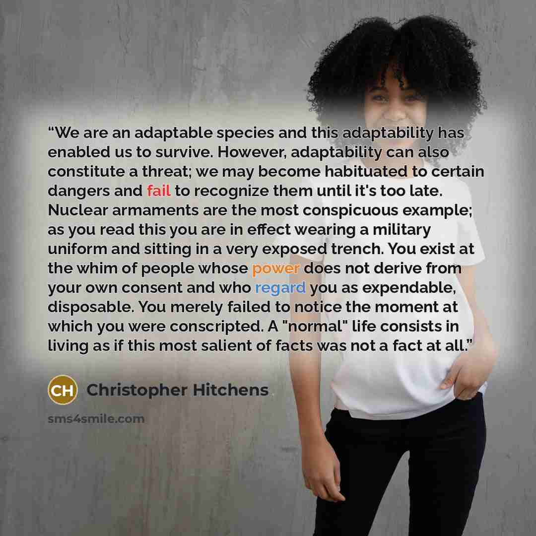 “We are an adaptable species and this adaptability has enabled us to survive. However, adaptability can also constitute a threat; we may become habituated to certain dangers and fail to recognize them until it's too late. Nuclear armaments are the most conspicuous example; as you read this you are…” quote by Christopher Hitchens