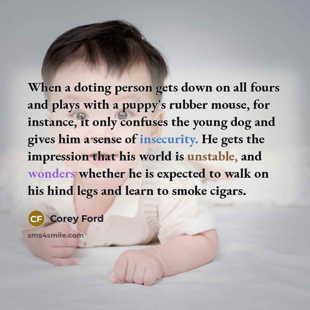 “When a doting person gets down on all fours and plays with a puppy's rubber mouse, for instance, it only confuses the young dog and gives him a sense of insecurity. He gets the impression that his world is unstable, and wonders whether he is expected to walk on his hind legs and learn to smoke…” quote by Corey Ford