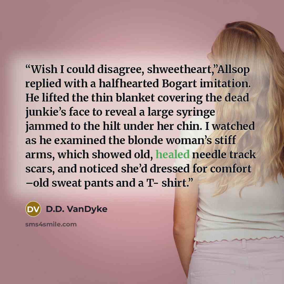 “Wish I could disagree, shweetheart,”Allsop replied with a halfhearted Bogart imitation. He lifted the thin blanket covering the dead junkie’s face to reveal a large syringe jammed to the hilt under her chin. I watched as he examined the blonde woman’s stiff arms, which showed old, healed needle…” quote by D.D. VanDyke