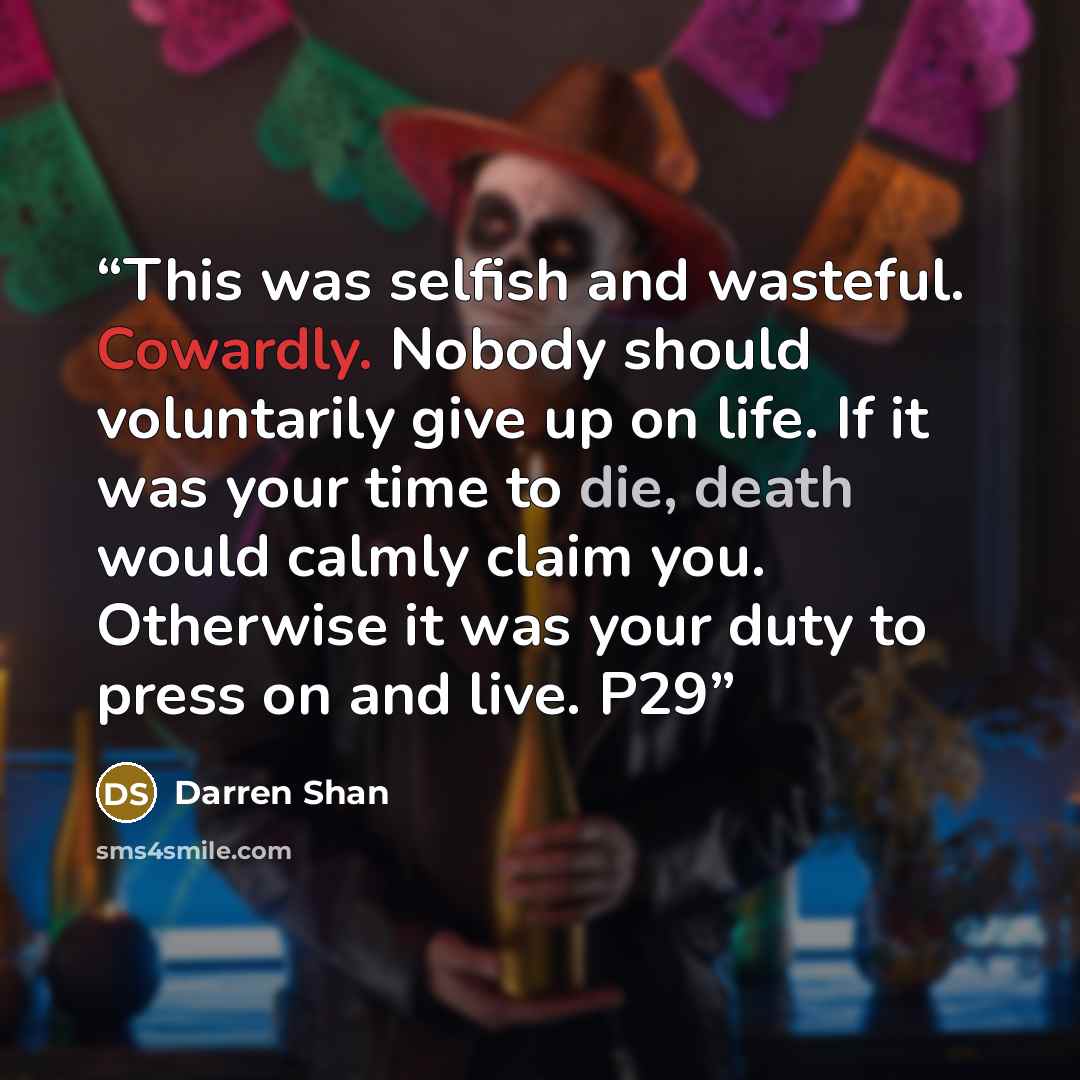 “This was selfish and wasteful. Cowardly. Nobody should voluntarily give up on life. If it was your time to die, death would calmly claim you. Otherwise it was your duty to press on and live. P29” quote by Darren Shan
