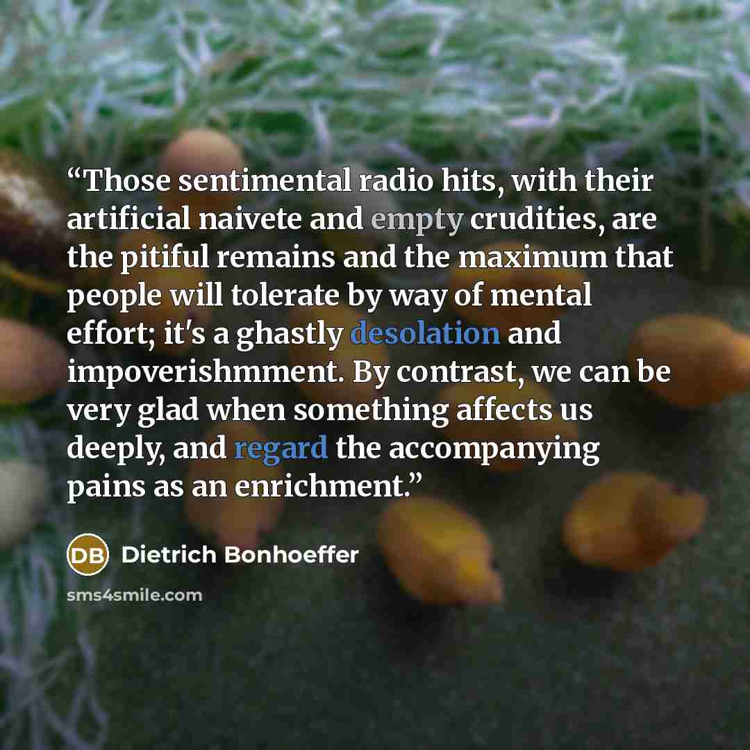 “Those sentimental radio hits, with their artificial naivete and empty crudities, are the pitiful remains and the maximum that people will tolerate by way of mental effort; it's a ghastly desolation and impoverishmment. By contrast, we can be very glad when something affects us deeply, and regard…” quote by Dietrich Bonhoeffer