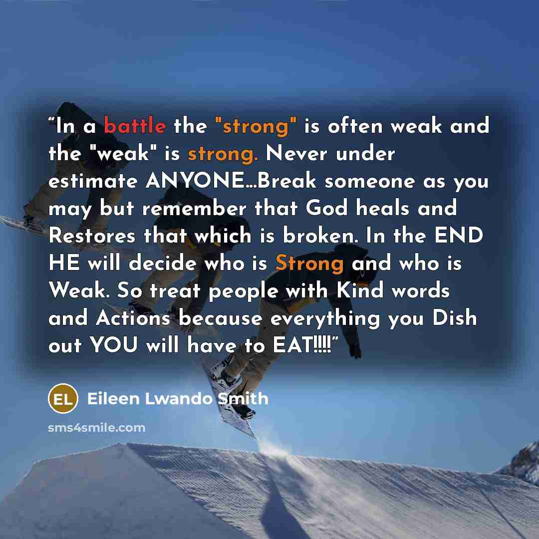 “In a battle the "strong" is often weak and the "weak" is strong. Never under estimate ANYONE...Break someone as you may but remember that God heals and Restores that which is broken. In the END HE will decide who is Strong and who is Weak. So treat people with Kind words and Actions because…” quote by Eileen Lwando Smith