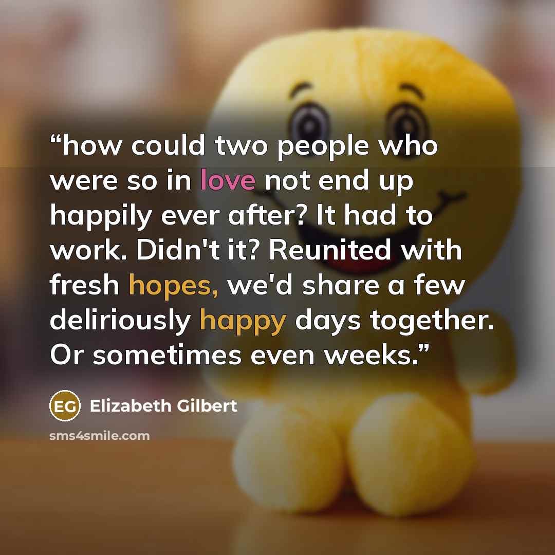 “how could two people who were so in love not end up happily ever after? It had to work. Didn't it? Reunited with fresh hopes, we'd share a few deliriously happy days together. Or sometimes even weeks.” quote by Elizabeth Gilbert