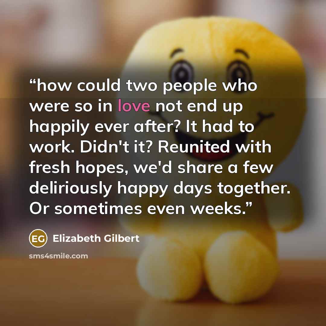 “how could two people who were so in love not end up happily ever after? It had to work. Didn't it? Reunited with fresh hopes, we'd share a few deliriously happy days together. Or sometimes even weeks.” quote by Elizabeth Gilbert