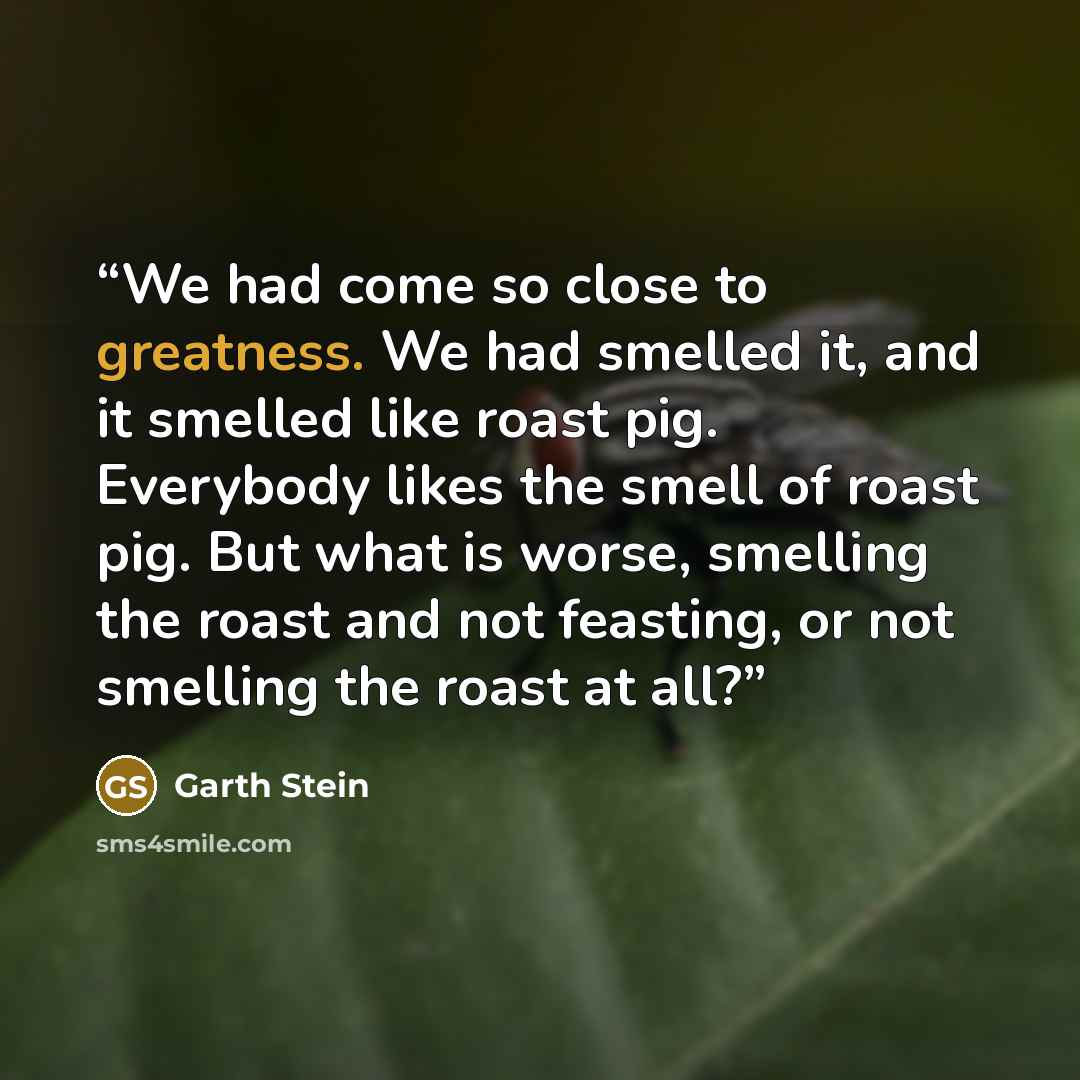 “We had come so close to greatness. We had smelled it, and it smelled like roast pig. Everybody likes the smell of roast pig. But what is worse, smelling the roast and not feasting, or not smelling the roast at all?” quote by Garth Stein