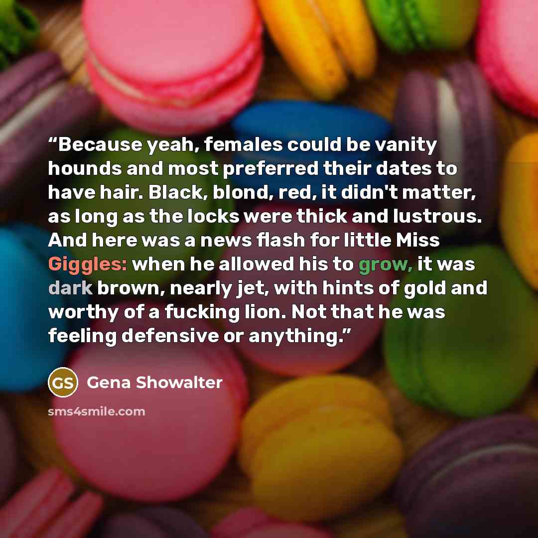 “Because yeah, females could be vanity hounds and most preferred their dates to have hair. Black, blond, red, it didn't matter, as long as the locks were thick and lustrous. And here was a news flash for little Miss Giggles: when he allowed his to grow, it was dark brown, nearly jet, with hints of…” quote by Gena Showalter