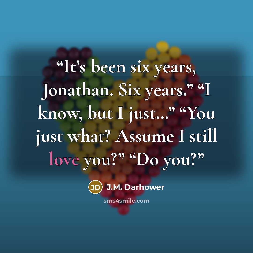 “It’s been six years, Jonathan. Six years.” “I know, but I just…” “You just what? Assume I still love you?” “Do you?” quote by J.M. Darhower