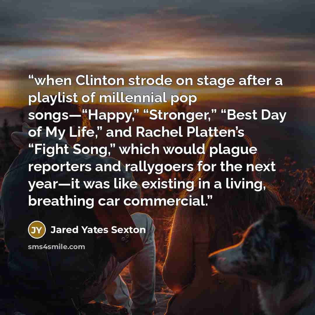 “when Clinton strode on stage after a playlist of millennial pop songs—“Happy,” “Stronger,” “Best Day of My Life,” and Rachel Platten’s “Fight Song,” which would plague reporters and rallygoers for the next year—it was like existing in a living, breathing car commercial.” quote by Jared Yates Sexton