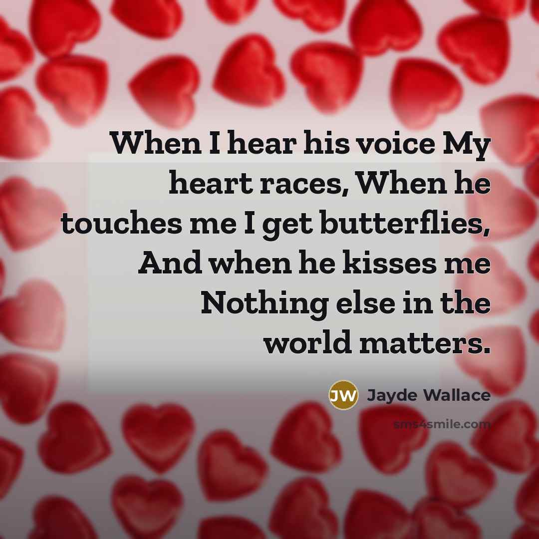 “When I hear his voice My heart races, When he touches me I get butterflies, And when he kisses me Nothing else in the world matters.” quote by Jayde Wallace