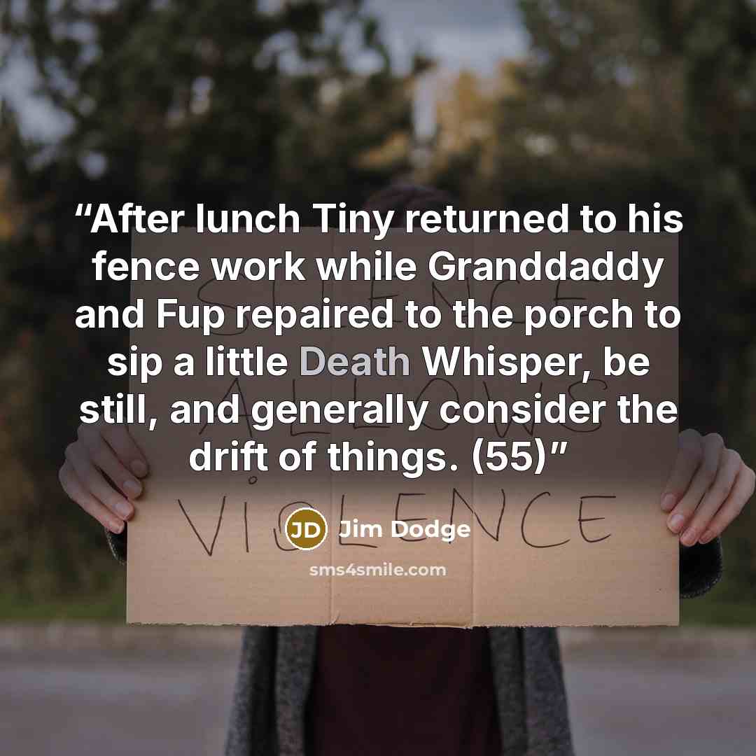“After lunch Tiny returned to his fence work while Granddaddy and Fup repaired to the porch to sip a little Death Whisper, be still, and generally consider the drift of things. (55)” quote by Jim Dodge