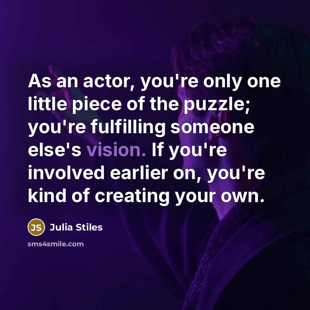 “As an actor, you're only one little piece of the puzzle; you're fulfilling someone else's vision. If you're involved earlier on, you're kind of creating your own.” quote by Julia Stiles