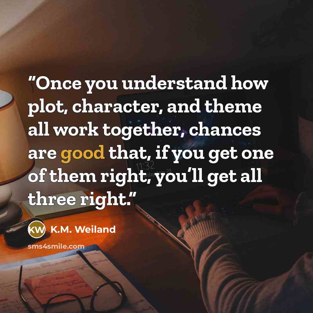 “Once you understand how plot, character, and theme all work together, chances are good that, if you get one of them right, you’ll get all three right.” quote by K.M. Weiland