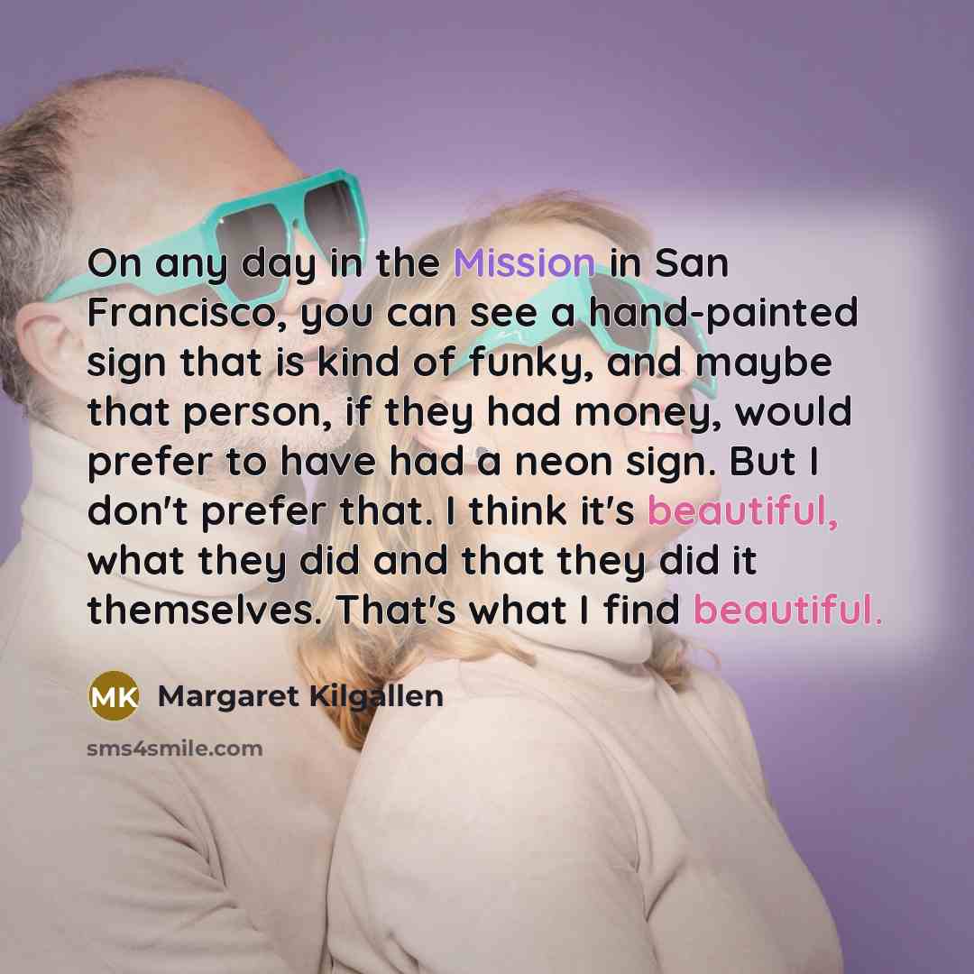 “On any day in the Mission in San Francisco, you can see a hand-painted sign that is kind of funky, and maybe that person, if they had money, would prefer to have had a neon sign. But I don't prefer that. I think it's beautiful, what they did and that they did it themselves. That's what I find…” quote by Margaret Kilgallen