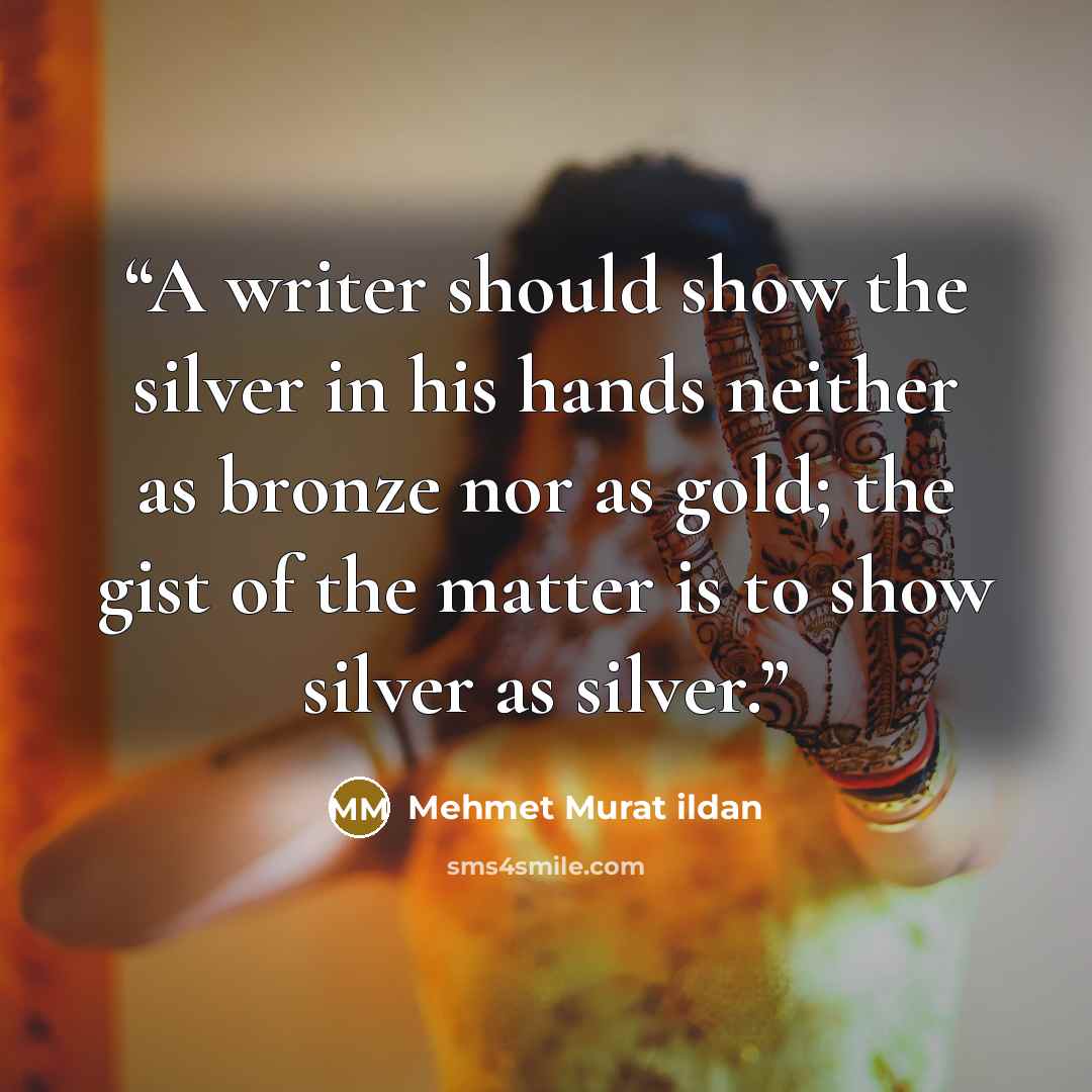 “A writer should show the silver in his hands neither as bronze nor as gold; the gist of the matter is to show silver as silver.” quote by Mehmet Murat ildan