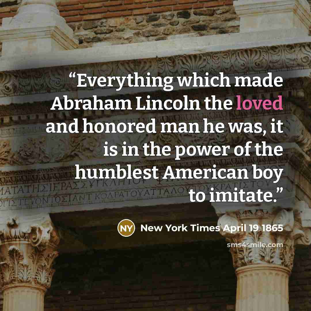 “Everything which made Abraham Lincoln the loved and honored man he was, it is in the power of the humblest American boy to imitate.” quote by New York Times April 19 1865