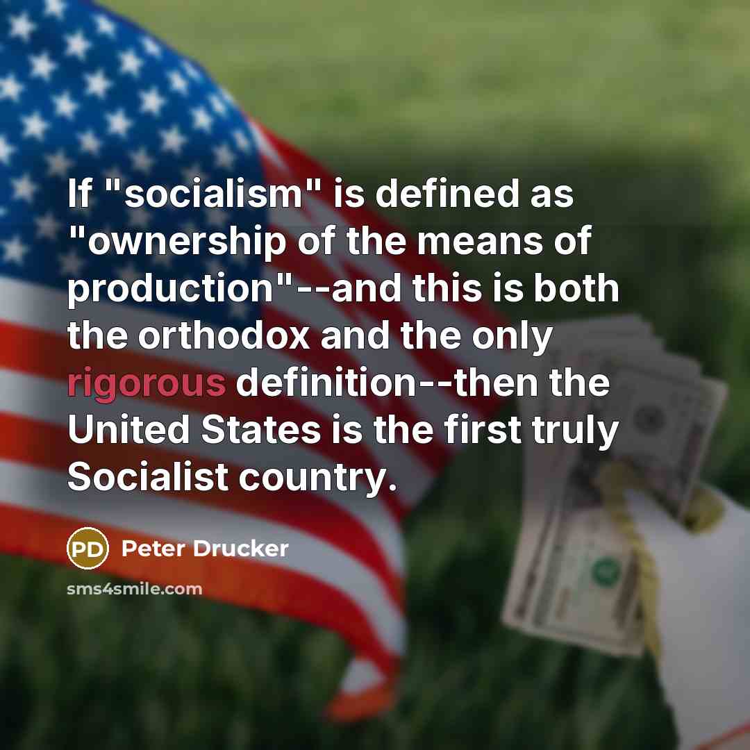 “If "socialism" is defined as "ownership of the means of production"--and this is both the orthodox and the only rigorous definition--then the United States is the first truly Socialist country.” quote by Peter Drucker