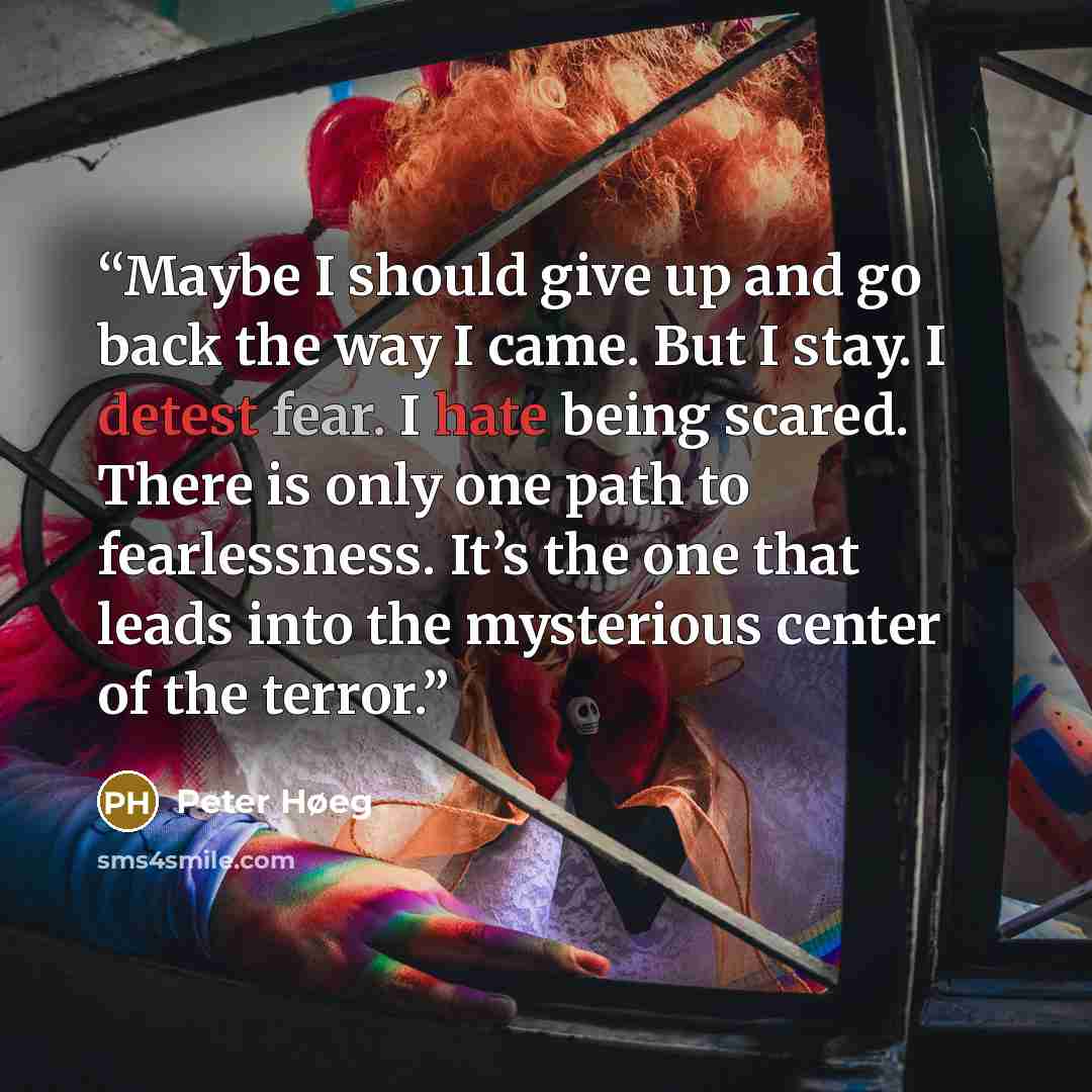 “Maybe I should give up and go back the way I came. But I stay. I detest fear. I hate being scared. There is only one path to fearlessness. It’s the one that leads into the mysterious center of the terror.” quote by Peter Høeg