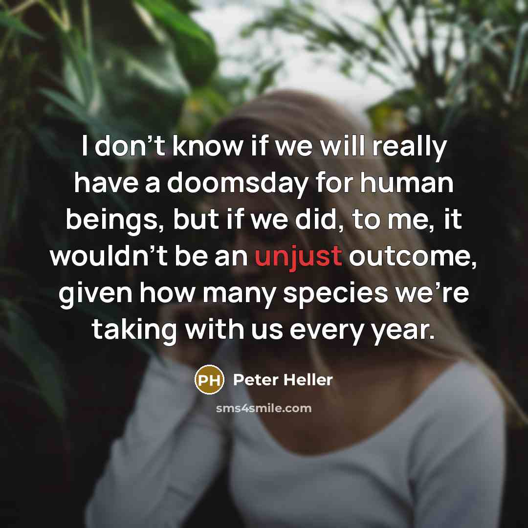 “I don't know if we will really have a doomsday for human beings, but if we did, to me, it wouldn't be an unjust outcome, given how many species we're taking with us every year.” quote by Peter Heller