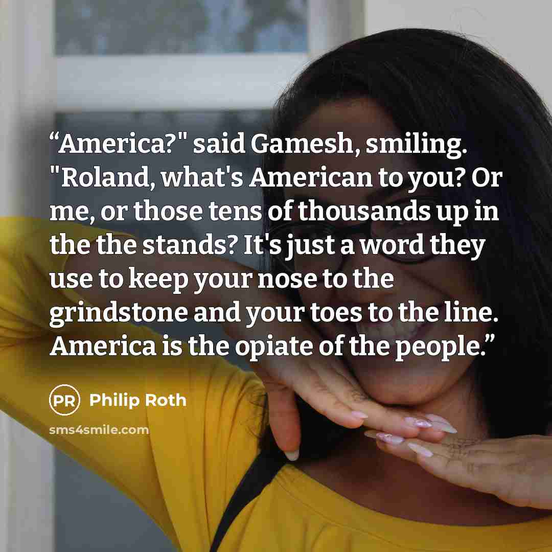 “America?" said Gamesh, smiling. "Roland, what's American to you? Or me, or those tens of thousands up in the the stands? It's just a word they use to keep your nose to the grindstone and your toes to the line. America is the opiate of the people.” quote by Philip Roth