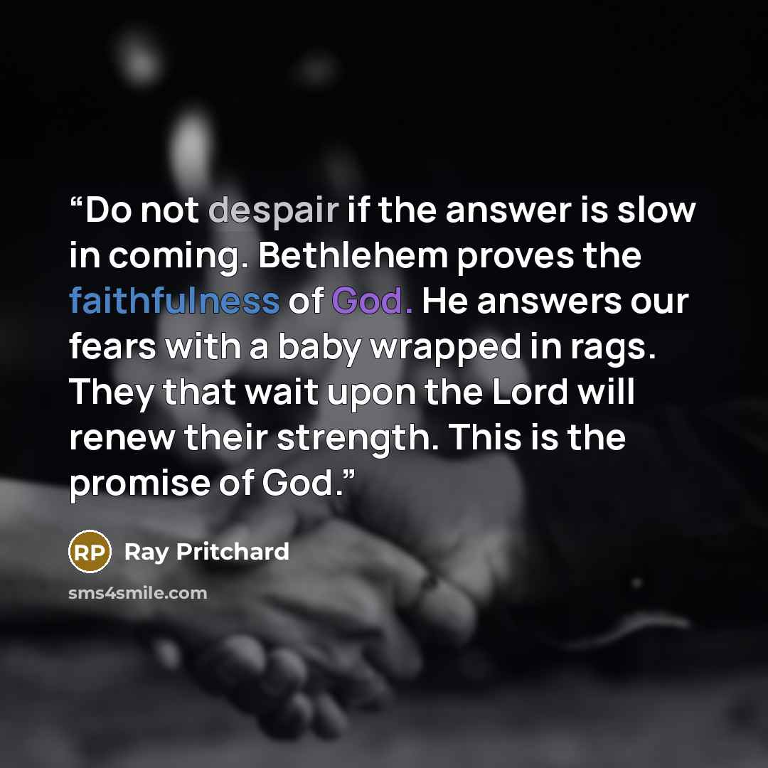 “Do not despair if the answer is slow in coming. Bethlehem proves the faithfulness of God. He answers our fears with a baby wrapped in rags. They that wait upon the Lord will renew their strength. This is the promise of God.” quote by Ray Pritchard